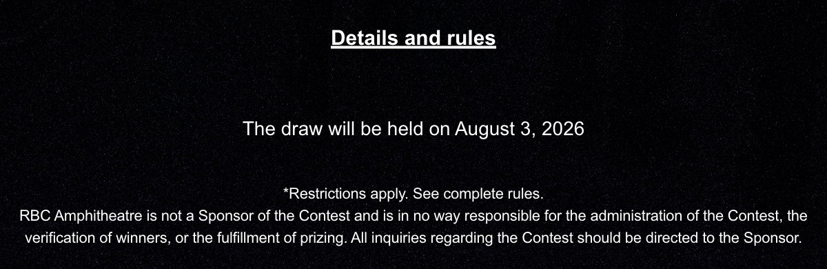 Details and rules  The draw will be held on August 3, 2026. *Restrictions apply. See complete rules. RBC Amphitheatre is not a Sponsor of the Contest and is in no way responsible for the administration of the Contest, the verification of winners, or the fulfillment of prizing. All inquiries regarding the Contest should be directed to the Sponsor.