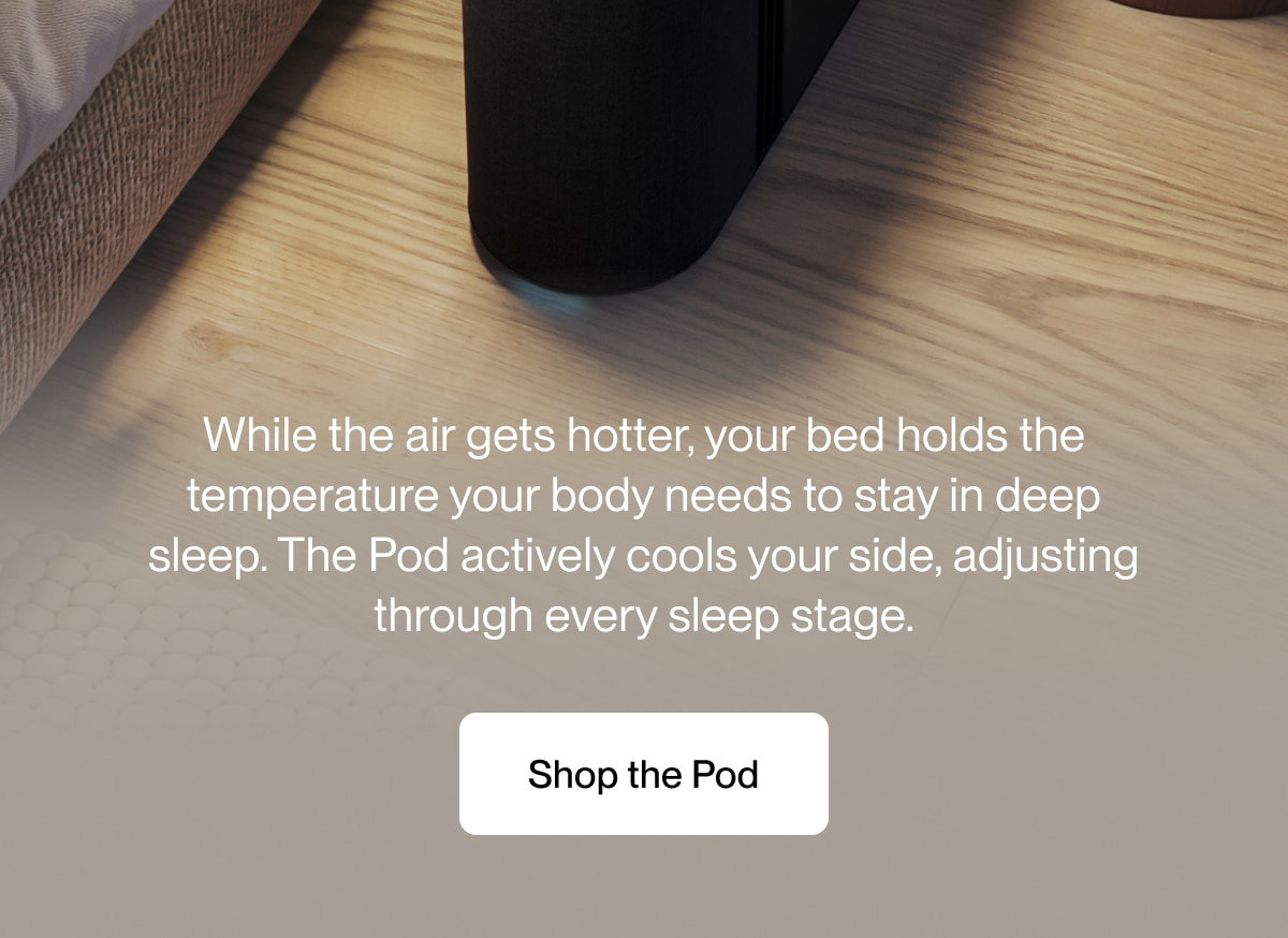 While the air gets hotter, your bed holds the temperature your body needs to stay in deep sleep. The Pod actively cools your side, adjusting through every sleep stage.