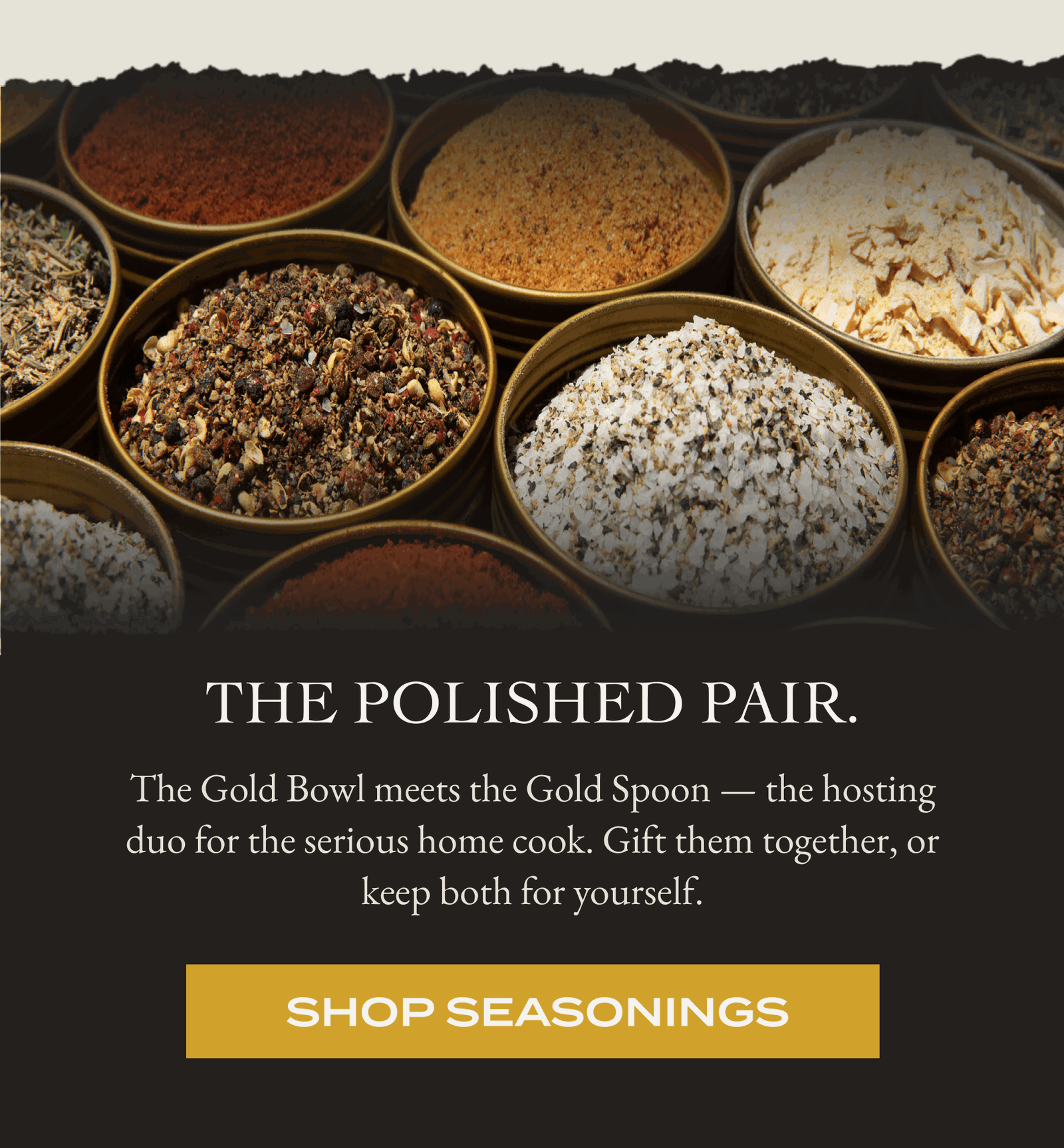 THE POLISHED PAIR. The Gold Bowl meets the Gold Spoon the hosting duo for the serious home cook. Gift them together, or keep both for yourself. [SHOP SEASONINGS]