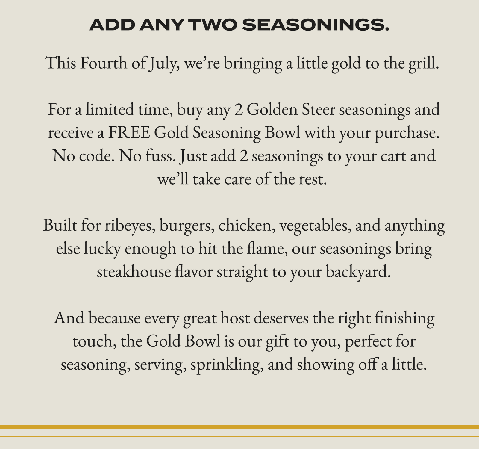 ADD ANY TWO SEASONINGS. This Fourth of July, we're bringing a little gold to the grill. For a limited time, buy any 2 Golden Steer seasonings and receive a FREE Gold Seasoning Bowl with your purchase. No code. No fuss. Just add 2 seasonings to your cart and we'll take care of the rest. Built for ribeyes, burgers, chicken, vegetables, and anything else lucky enough to hit the flame, our seasonings bring steakhouse flavor straight to your backyard. And because every great host deserves the right finishing touch, the Gold Bowl is our gift to you, perfect for seasoning, serving, sprinkling, and showing off a little.