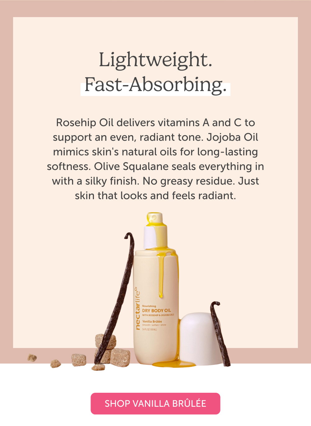 Lightweight. Fast-Absorbing. Rosehip Oil delivers vitamins A and C to support an even, radiant tone. Jojoba Oil mimics skin's natural oils for long-lasting softness. Olive Squalane seals everything in with a silky finish. No greasy residue. Just skin that looks and feels radiant.