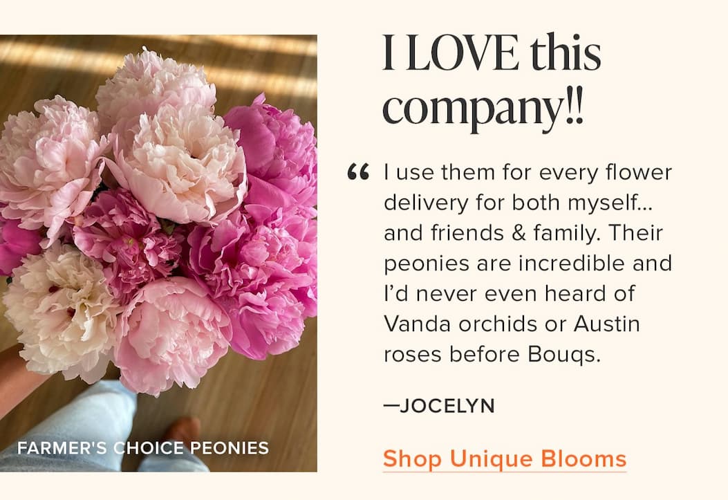 " I LOVE this company!! I use them for every flower delivery for both myself....and friends & family. Their peonies are incredible and I'd never even heard of Vanda orchids or Austin roses before Bouqs." - Jocelyn. Shop Unique Blooms 