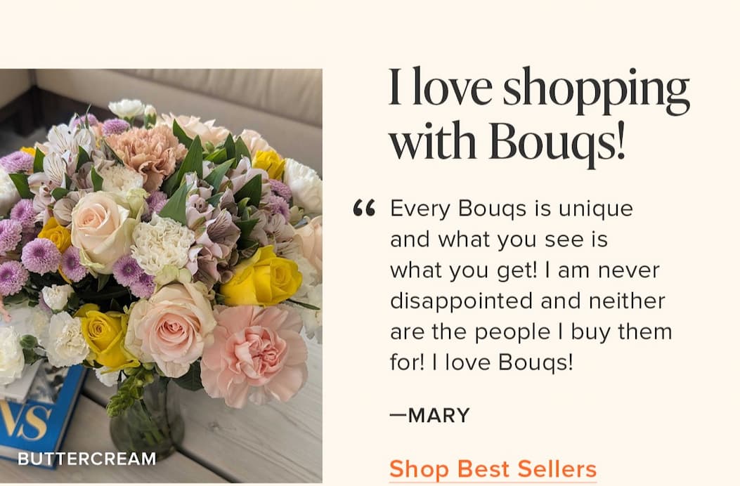 "I love shopping with Bouqs! Every Bouqs is unique and what you see is what you get! I am never disappointed and neither are the people I buy them for! I love Bouqs!" - Mary. Shop Best Sellers