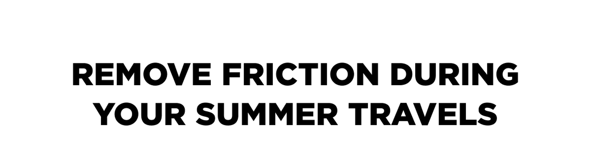 REMOVE FRICTION DURING YOUR SUMMER TRAVELS