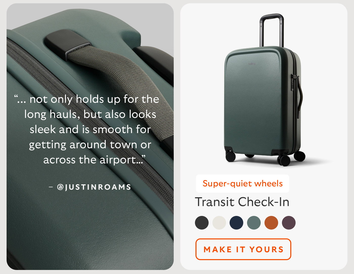 [Product name] Transit Check-In [Starburst] Super-quiet wheels [Quote] “... not only holds up for the long hauls, but also looks sleek and is smooth for getting around town or across the airport…” [Attribution] @justinroams