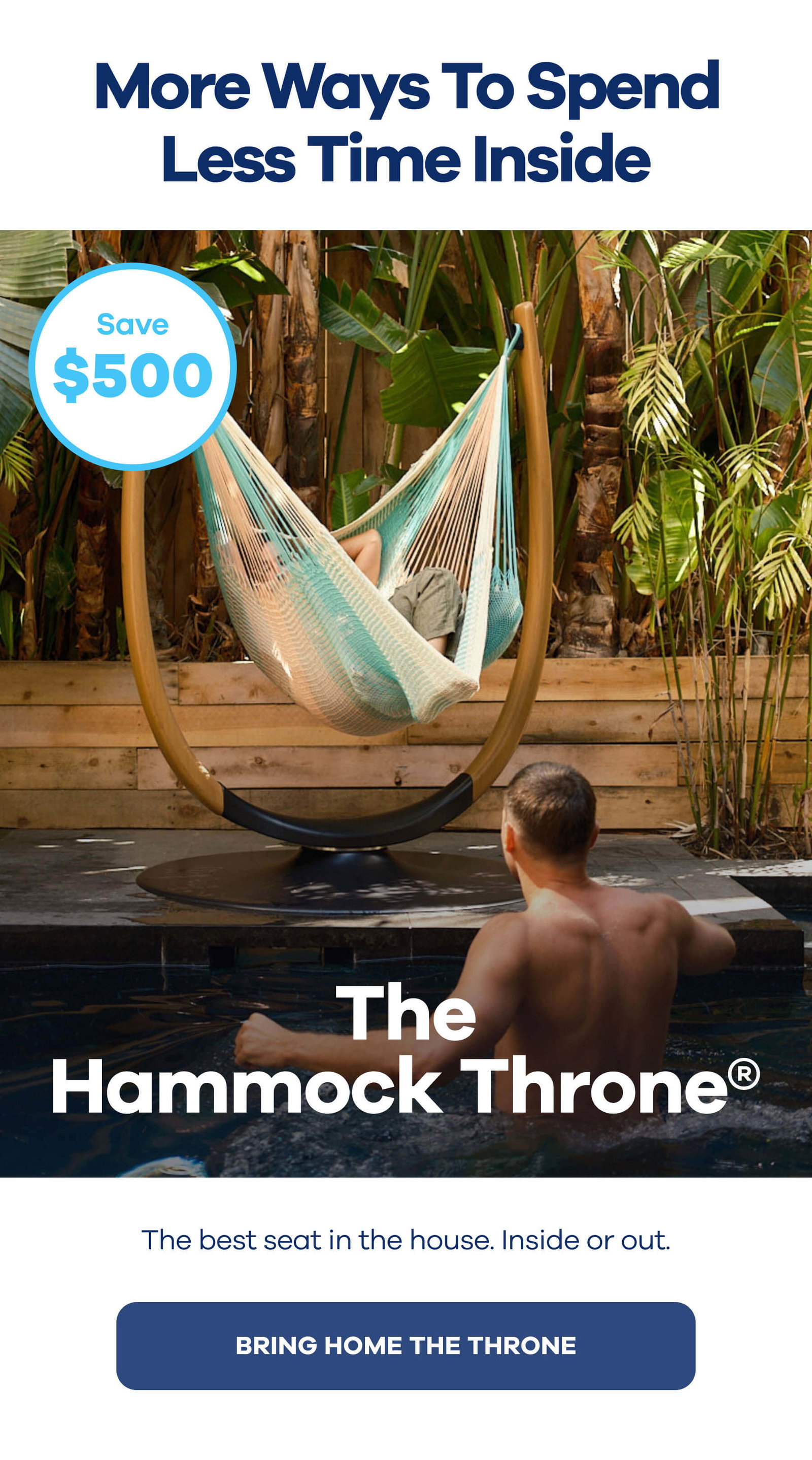 More Ways To Spend Less Time Inside The Hammock Throne®$500 OFF The best seat in the house. Inside or out. BRING HOME THE THRONE
