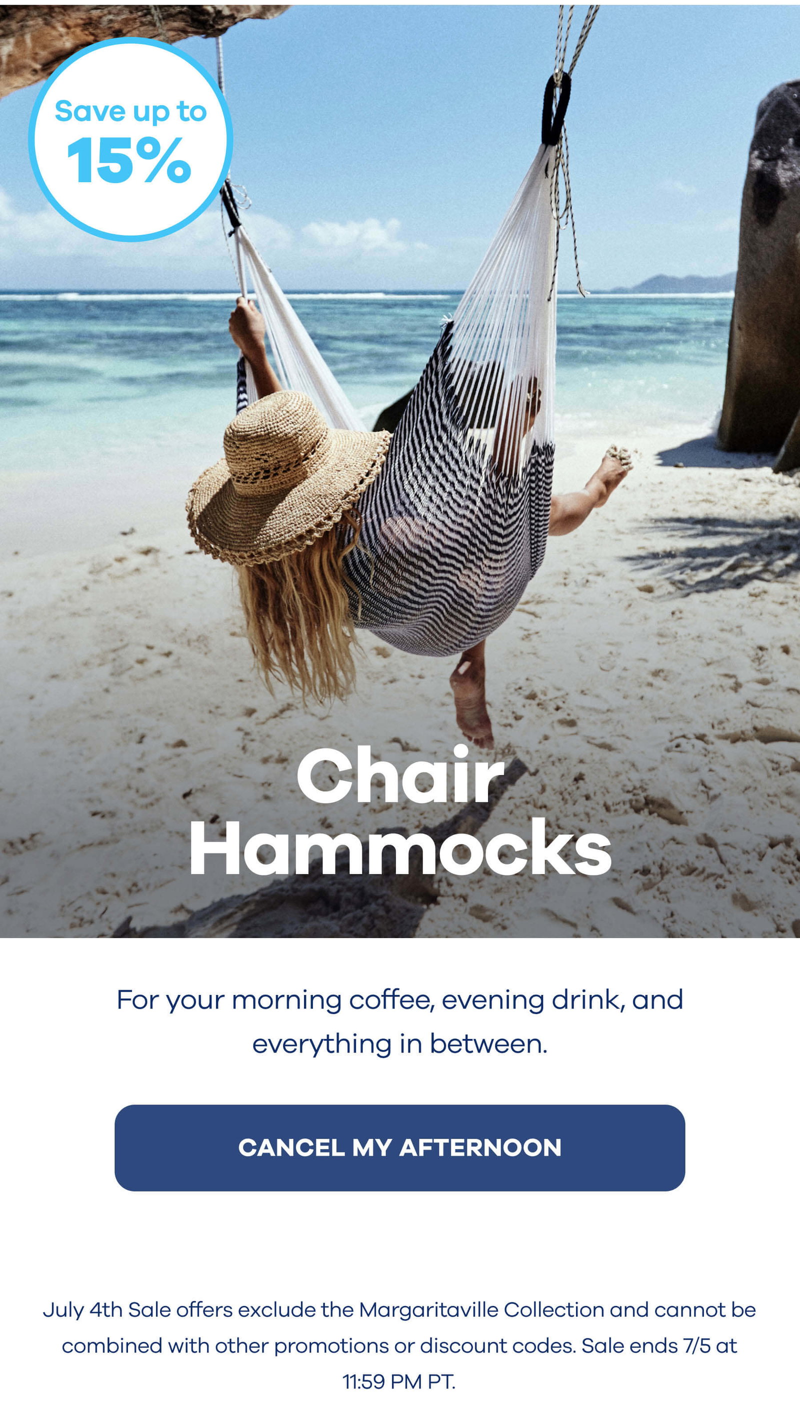 Save up to 15% OFF Chair Hammocks For your morning coffee, evening drink, and everything in between. CANCEL MY AFTERNOON July 4th Sale offers exclude the Margaritaville Collection and cannot be combined with other promotions or discount codes. Sale ends 7/5 at 11:59 PM PT.