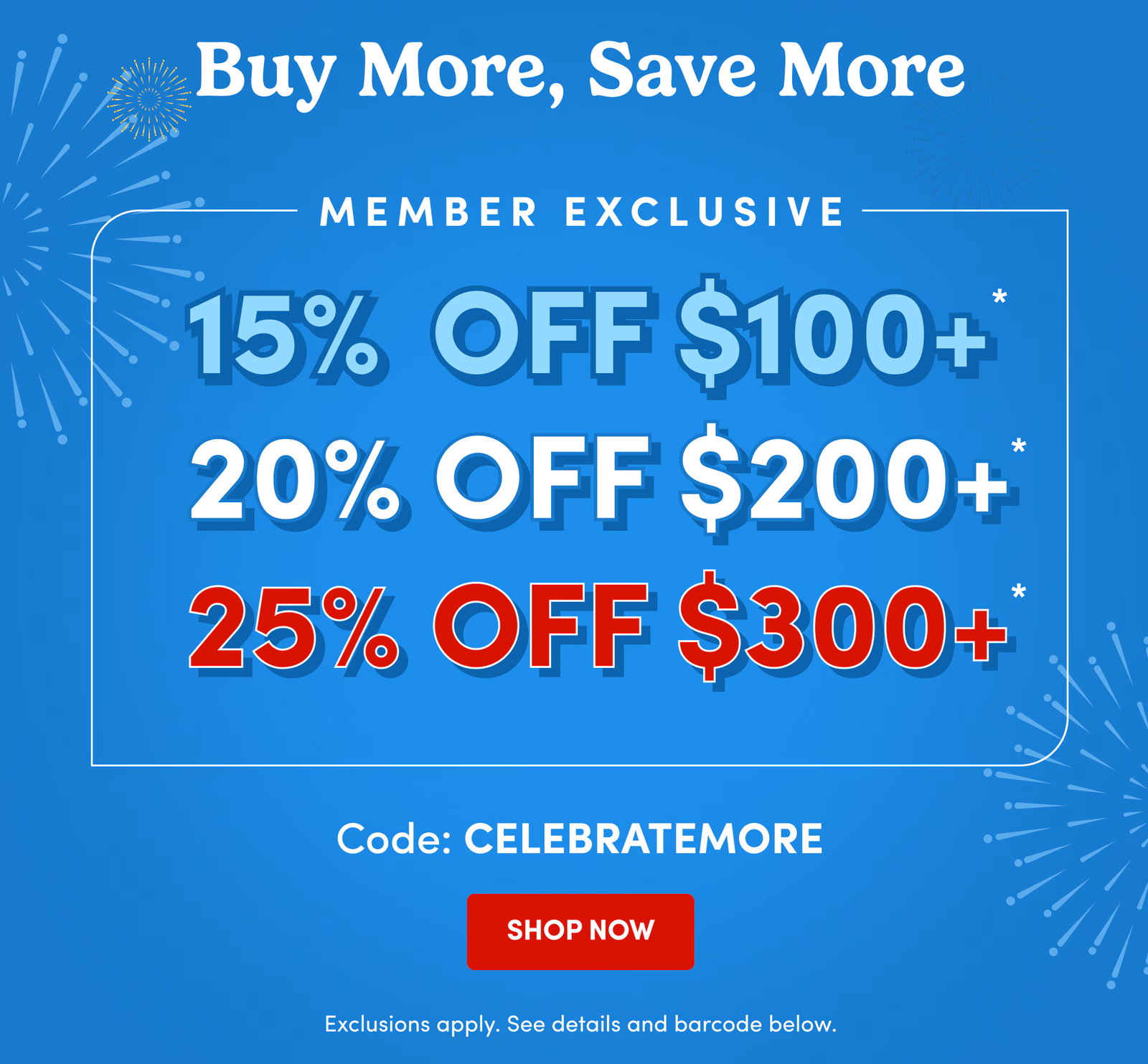 Buy More, Save More | Member Exclusive | 15% Off $100+* | 20% Off $200+* | 25% Off $300+* | Code: CELEBRATEMORE | SHOP NOW | Exclusions apply. See details and barcode below.