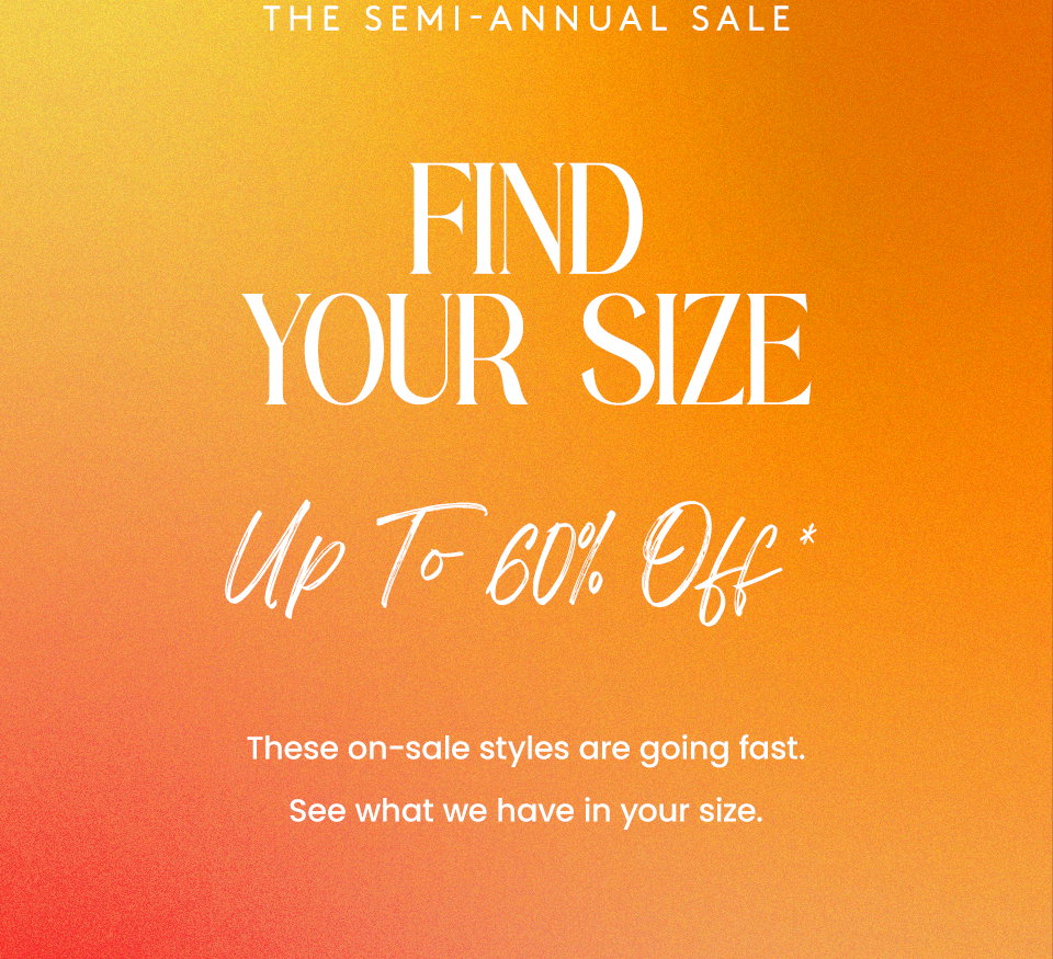 —The Semi-Annual Sale— FIND YOUR SIZE, Up to 60% off* These on-sale styles are going fast. See what we have in your size. 