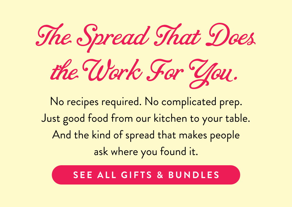 The Spread That Does the Work For You.  No recipes required. No complicated prep. Just good food from our kitchen to your table. And the kind of spread that makes people ask where you found it.