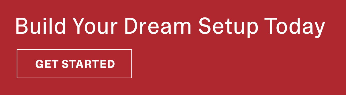 Build Your Dream Setup Today | GET STARTED >>