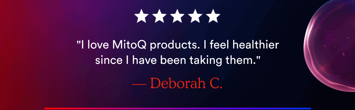 "I love MitoQ products. I feel healthier since I have been taking them." — Deborah C.