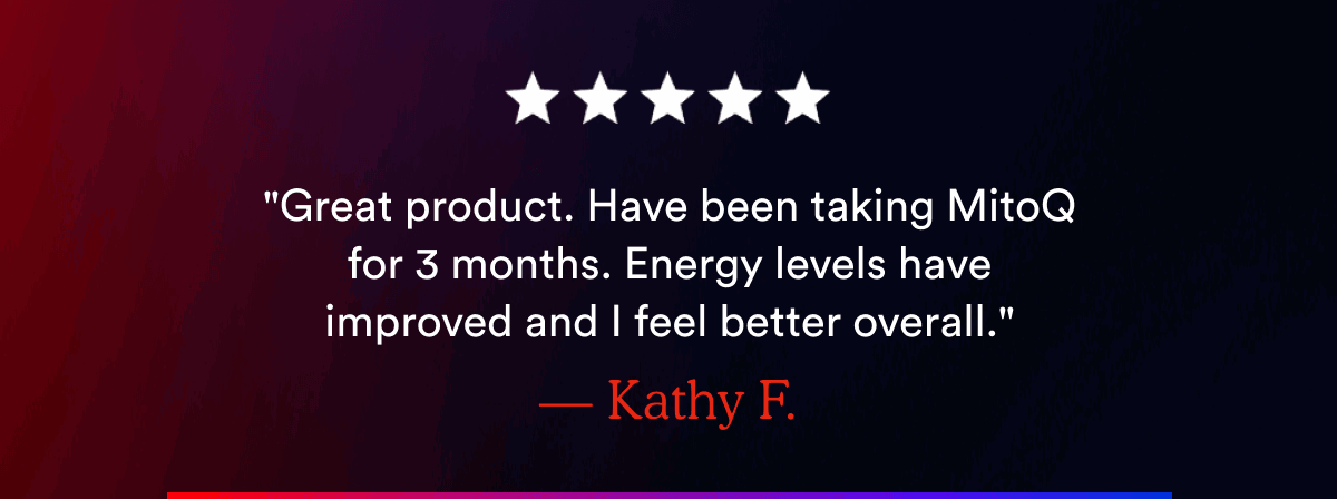 "Great product. Have been taking MitoQ for 3 months. Energy levels have improved and I feel better overall." — Kathy F.