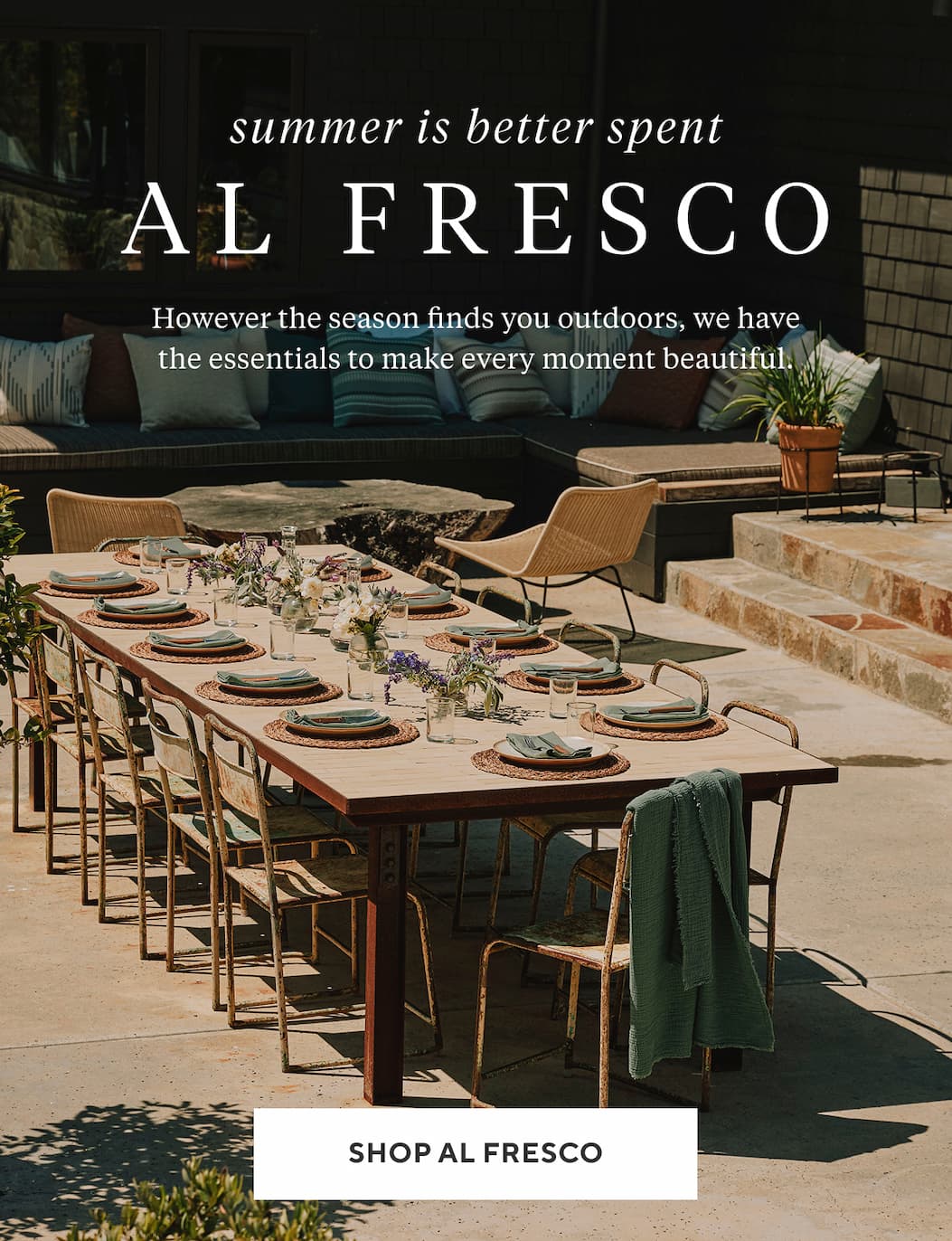 SUMMER IS BETTER SPENT AL FRESCO However the season finds you outdoors, we have the essentials to make every moment beautiful. Shop Now >