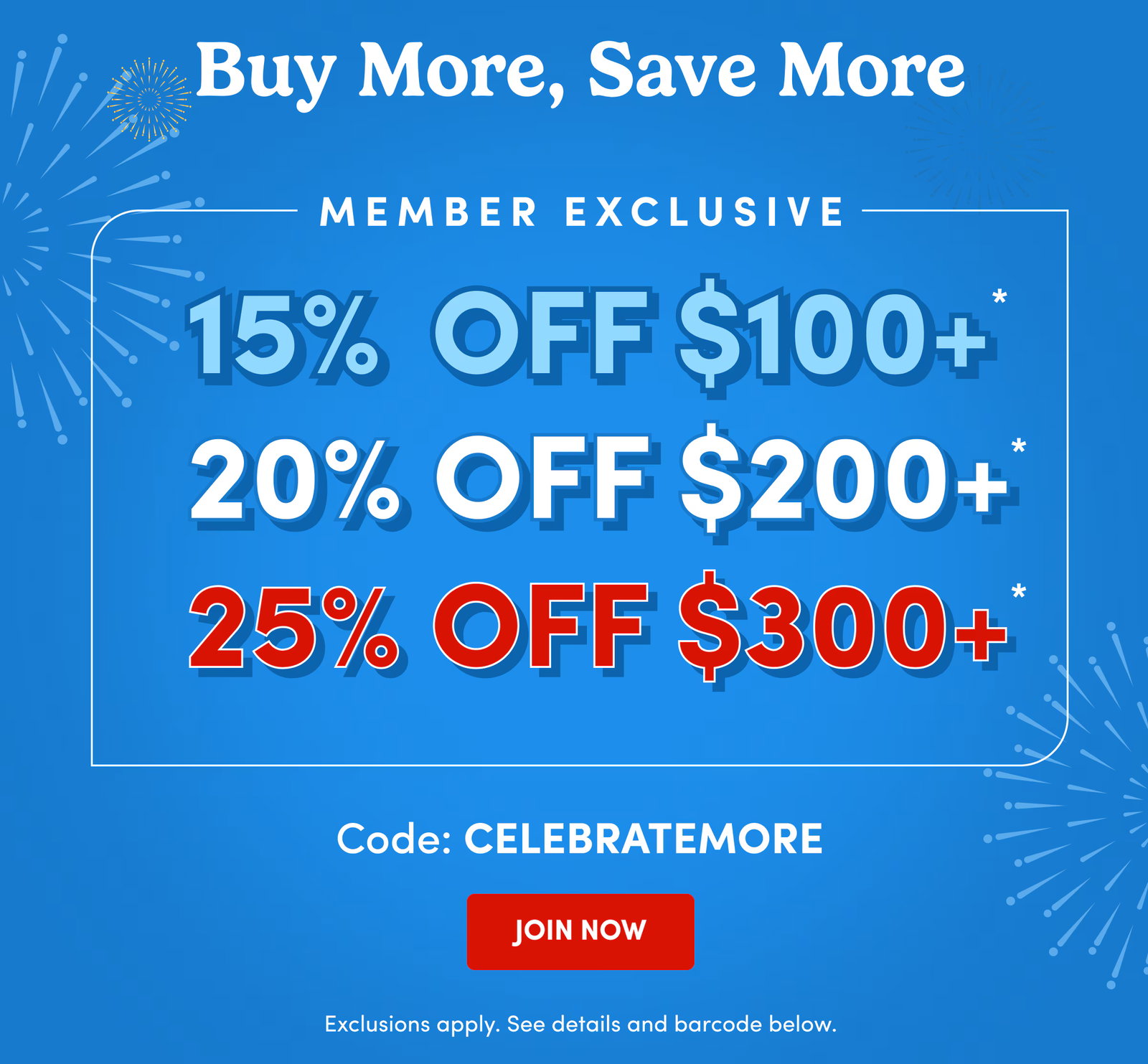 Buy More, Save More | Member Exclusive | 15% Off $100+* | 20% Off $200+* | 25% Off $300+* | Code: CELEBRATEMORE | JOIN NOW | Exclusions apply. See details and barcode below.