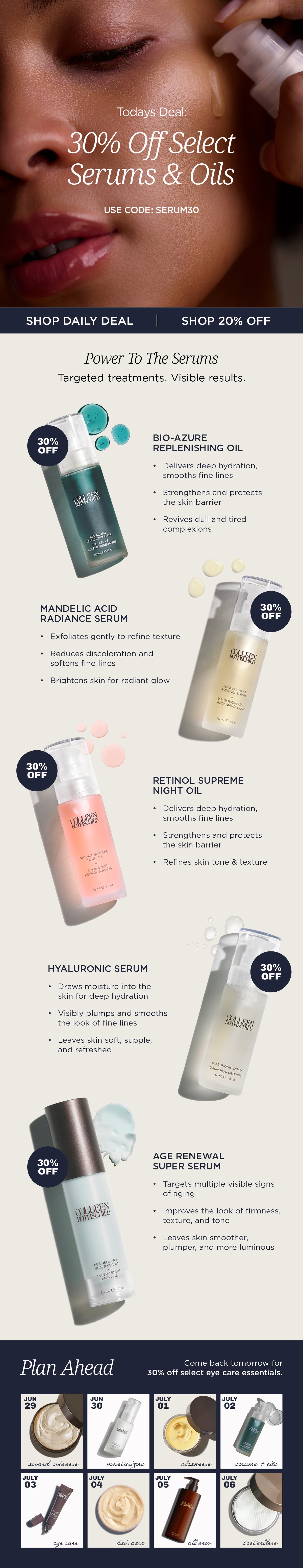 The Colleen Rothschild Beauty Fourth of July Sale continues with a daily featured offer of 30% off select serums and oils using code SERUM30, while 20% off sitewide remains available on all other eligible products. Featured treatments include Bio-Azure Replenishing Oil, Mandelic Acid Radiance Serum, Retinol Supreme Night Oil, Hyaluronic Serum, and Age Renewal Super Serum, each formulated to target specific skin concerns with concentrated active ingredients. Bio-Azure Replenishing Oil helps deeply hydrate, strengthen the skin barrier, smooth the appearance of fine lines, and revive dull, tired-looking skin. Mandelic Acid Radiance Serum gently exfoliates to improve skin texture, reduce the appearance of discoloration, soften the look of fine lines, and reveal a brighter, more radiant complexion. Retinol Supreme Night Oil delivers overnight hydration while helping improve the appearance of fine lines, skin tone, and texture. Hyaluronic Serum attracts and retains moisture to visibly plump skin and provide lasting hydration, while Age Renewal Super Serum targets multiple visible signs of aging to improve the look of firmness, texture, tone, and overall radiance. As part of the ongoing Fourth of July Sale, customers can return daily to discover new limited-time 30% off featured categories while continuing to receive 20% off other eligible sitewide purchases.