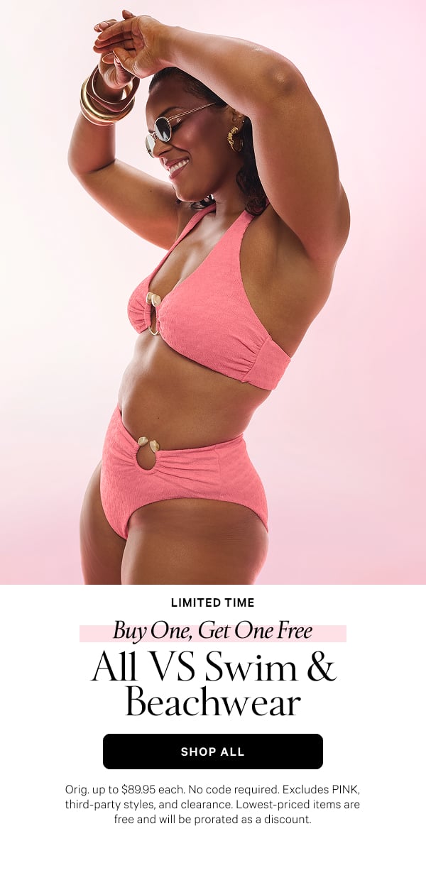<Limited Time> Buy One, Get One Free   All VS Swim & Beachwear   Orig. up to $89.95 each. No code required. Excludes PINK, third-party styles, and clearance. Lowest-priced items are free and will be prorated as a discount.   Shop Now >