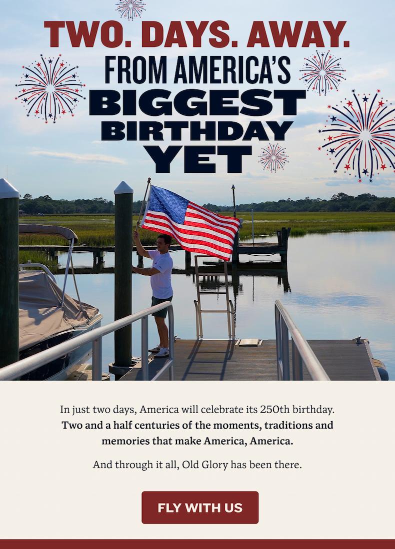 Two. Days. Away. From America's biggest birthday yet | In just two days, America will celebrate its 250th birthday. Two and a half centuries of the moments, traditions and memories that make America, America. And through it all, Old Glory has been there. | Fly With Us
