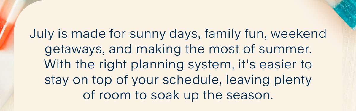 July is made for sunny days, family fun, weekend getaways, and making the most of summer. With the right planning system, it's easier to stay on top of your schedule, leaving plenty of room to soak up the season.