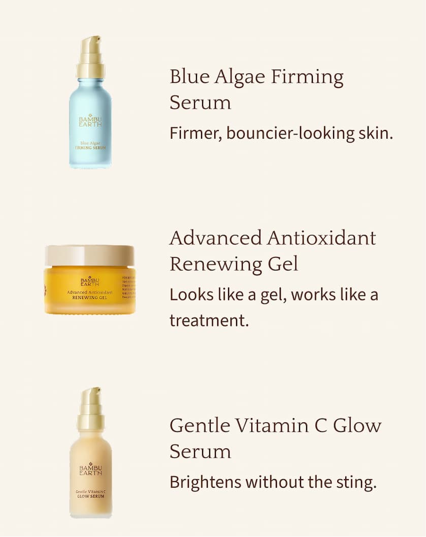 Blue Algae Firming Serum Firmer, bouncier-looking skin.  Advanced Antioxidant Renewing Gel Looks like a gel, works like a treatment.  Gentle Vitamin C Glow Serum Brightens without the sting.