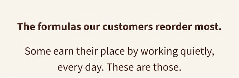 The formulas our customers reorder most. Some earn their place by working quietly, every day. These are those.