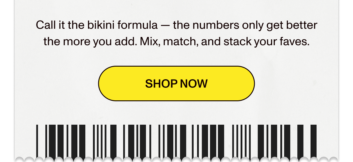 Call it the bikini formula — the numbers only get better the more you add. Mix, match, and stack your faves.