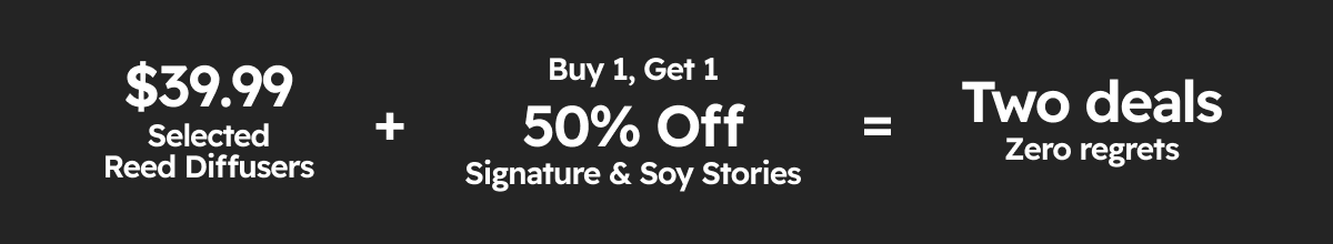 $39.99 Selected Reed Diffusers + Buy 1 Get 1 50% OFF Signature & Soy Stories = Two deals Zero regrets