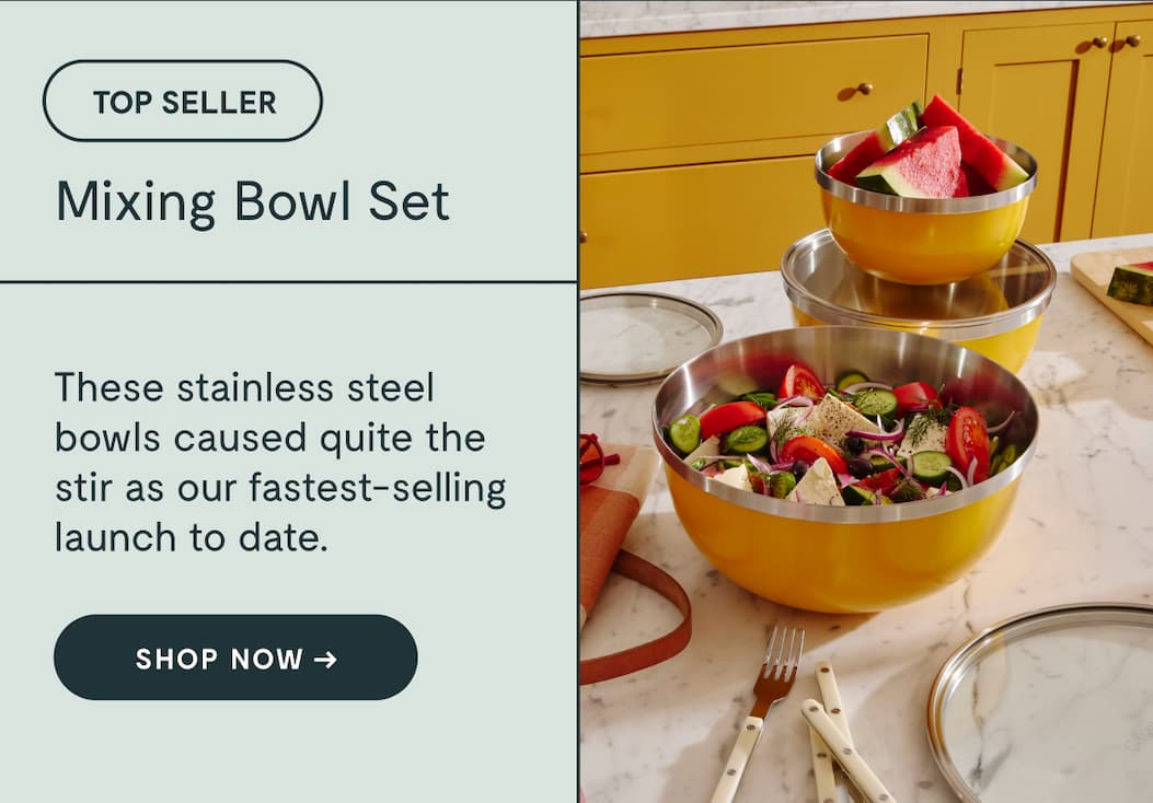 TOP SELLER Mixing Bowl Set With some selling out  in just 48 hours, these bowls caused a stir as  our fastest-selling launch. Shop NOW →