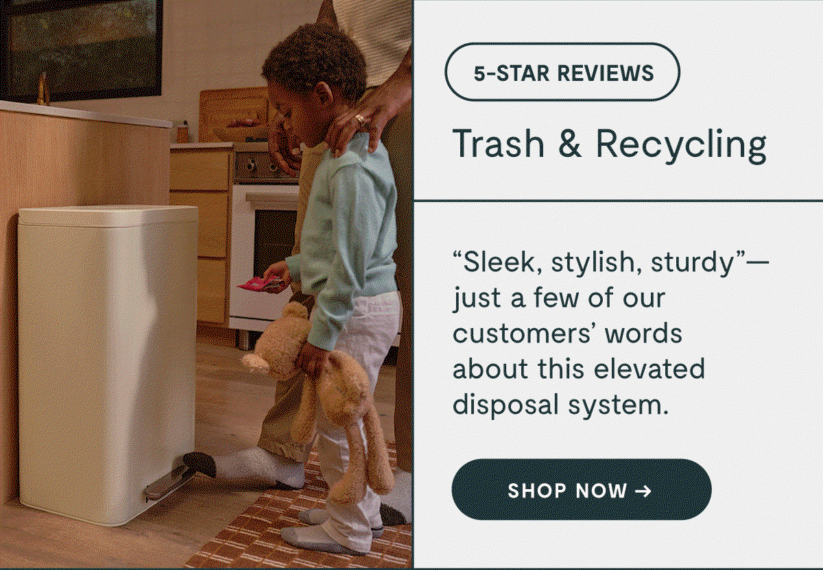 5-STAR REVIEWS Trash & Recycling “Sleek, stylish, sturdy”— just a few of our customers’ words  about this elevated disposal system. Shop NOW → 