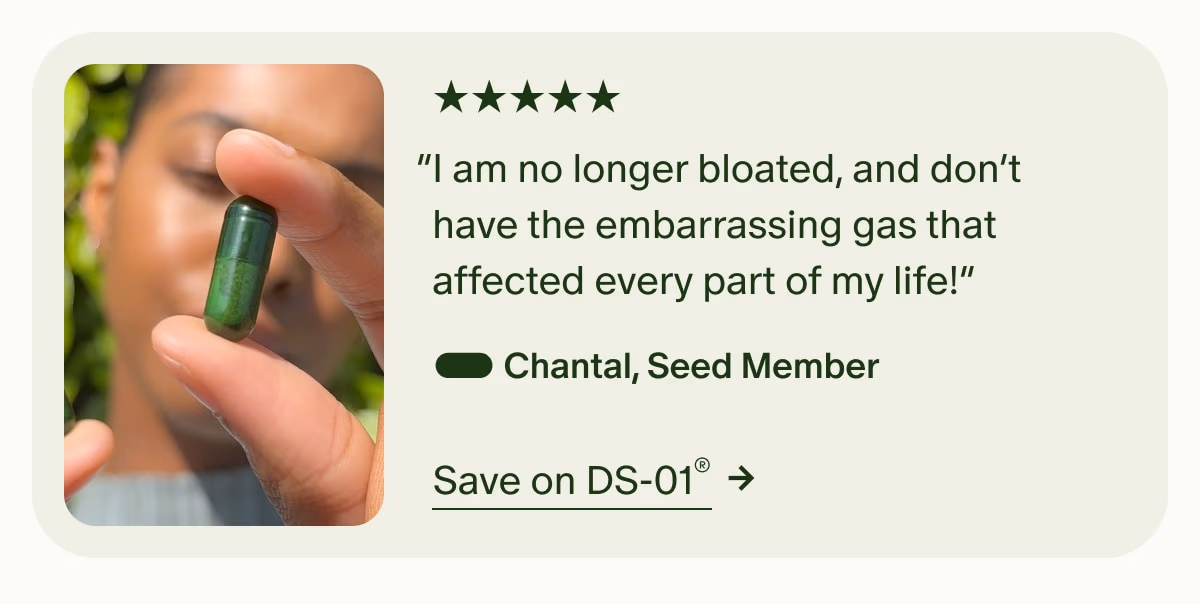 5 Stars | “I am no longer bloated, and don’t have the embarrassing gas that affected every part of my life!” — Chantal, Seed Member | Save on DS-01®