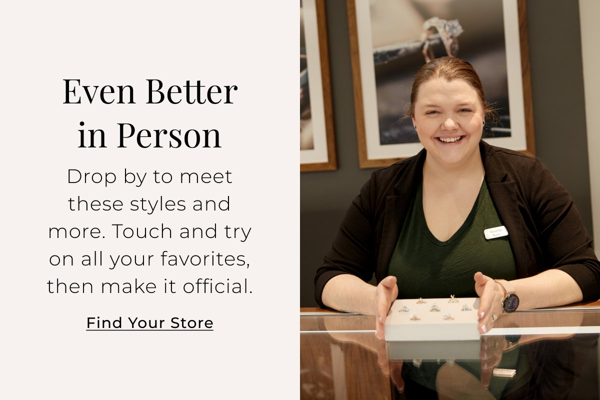 Even Better in Person Drop by to meet these styles and more. Touch and try on all your favorites, then make it official. Find Your Store >