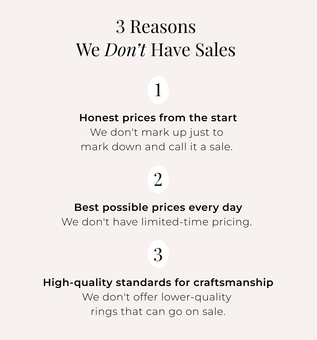 3 Reasons We Don’t Have Sales 1. Honest prices from the start - We don’t mark up just to mark down and call it a sale. 2. Best possible prices every day - We don’t have limited-time pricing. 3. High quality standards for craftsmanship - We don’t offer lower-quality rings that can go on sale.