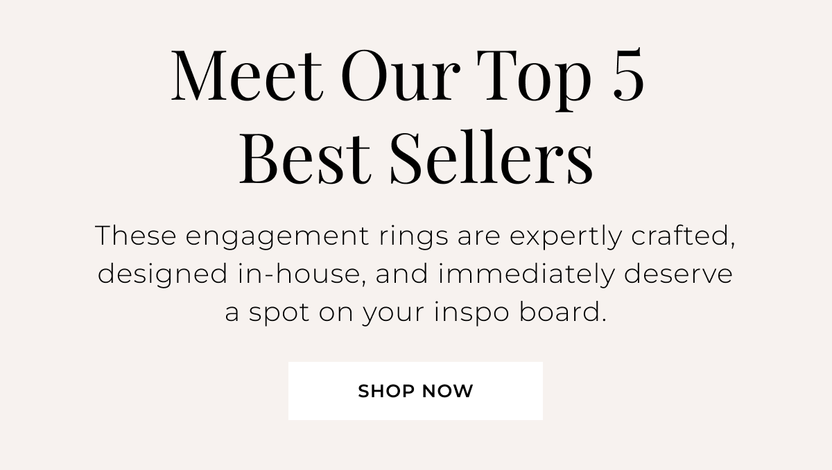 Meet Our Top 5 Best Sellers - These engagement rings are expertly crafted, designed in-house, and immediately deserve a spot on your inspo board. Shop Now >