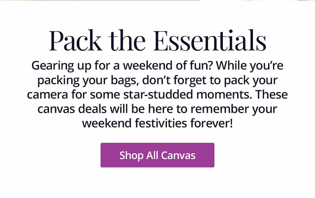 Gearing up for a weekend of fun? While you're packing your bags, don't forget to pack your camera for some star-studded moments. These canvas deals will be here to remember your weekend festivities forever! Shop All Canvas