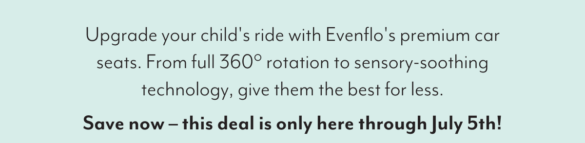 Upgrade your child's ride with Evenflo's premium car seats. From full 360° rotation to sensory-soothing technology, give them the best for less. Save now - this deal is only here through July 5th!