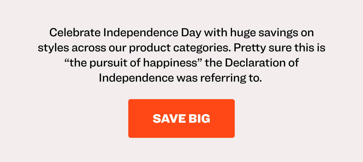 Celebrate Independence Day with huge savings on styles across our product categories. Pretty sure this is “the pursuit of happiness” the Declaration of Independence was referring to.  save big