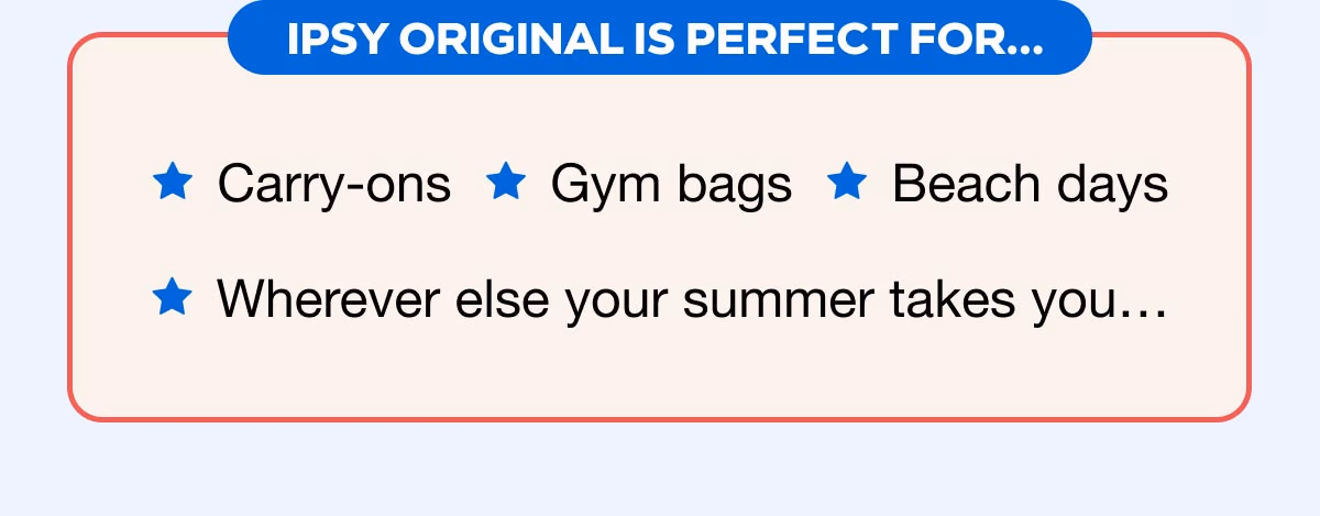 IPSY ORIGINAL IS PERFECT FOR...Carry-ons - Gym bags - Beach days - Wherever else your summer takes you...