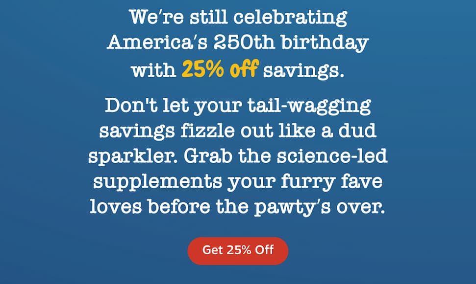 We're still celebrating America's 250th birthday with 25% off savings. Don't let your tail-wagging savings fizzle out like a dud sparkler. Grab the science-led supplements your furry fave loves before the pawty's over. Get 25% Off.