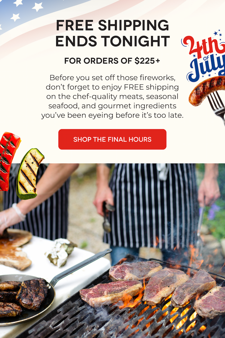 FREE SHIPPING ENDS TONIGHT For Orders of $225+ Before you set off those fireworks, don’t forget to enjoy FREE shipping on the chef-quality meats, seasonal seafood, and gourmet ingredients you’ve been eyeing before it’s too late.  SHOP THE FINAL HOURS