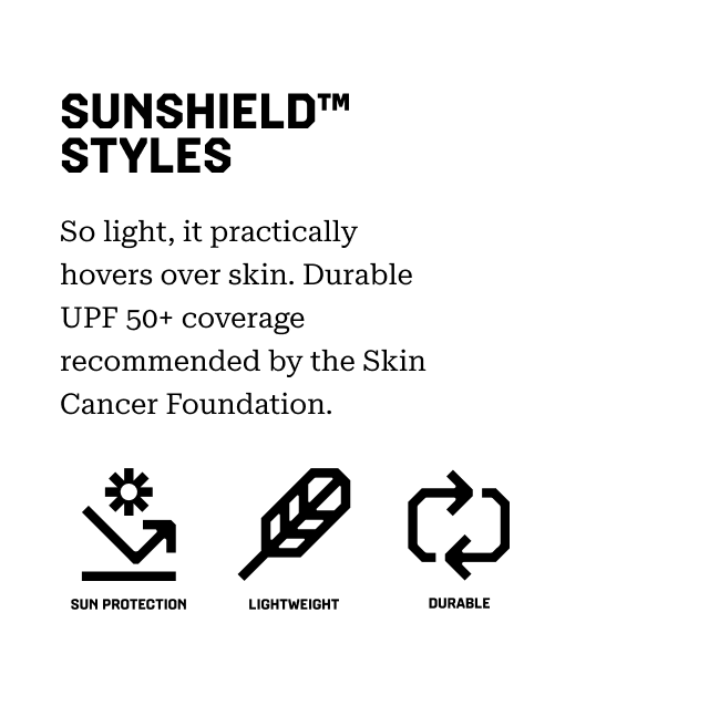 SUNSHIELD™ STYLES So light, it practically hovers over skin. Durable UPF 50+ coverage recommended by the Skin Cancer Foundation. Sun Protection, Lightweight, Durable.