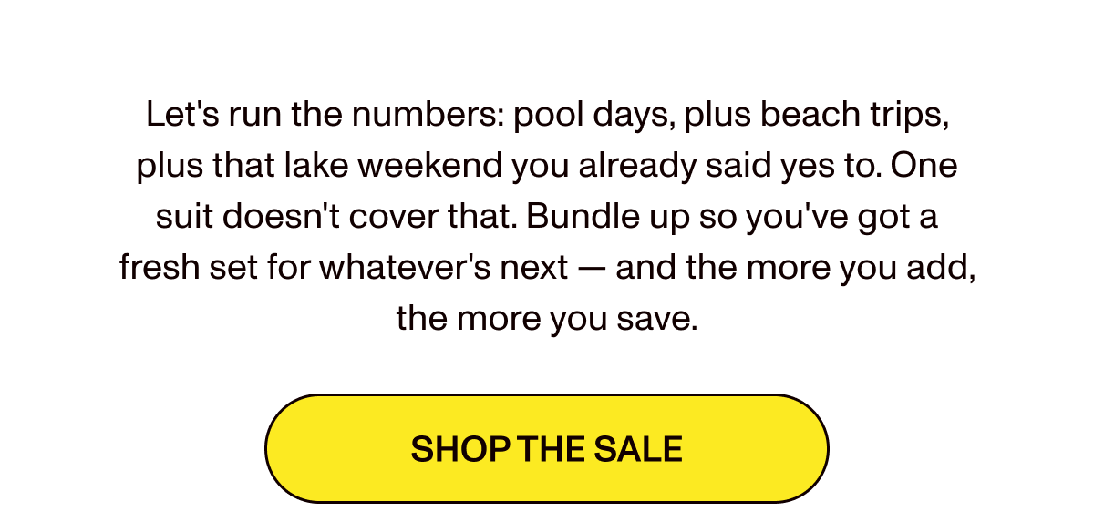 Let's run the numbers: pool days, plus beach trips, plus that lake weekend you already said yes to. One suit doesn't cover that. Bundle up so you've got a fresh set for whatever's next — and the more you add, the more you save.