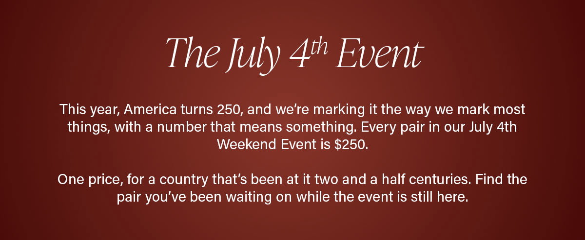 The July 4th Event | This year, America turns 250, and we’re marking it the way we mark most things, with a number that means something. Every pair in our July 4th Weekend Event is $250.  One price, for a country that’s been at it two and a half centuries. Find the pair you’ve been waiting on while the event is still here.