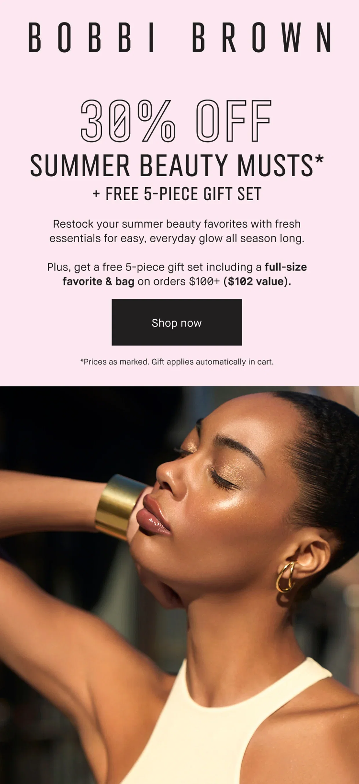 BOBBI BROWN | 30% OFF | SUMMER BEAUTY MUSTS* + FREE 5-PIECE GIFT SET | Restock your summer beauty favorites with fresh essentials for easy, everyday glow all season long. | Plus, get a free 5-piece gift set including a full-size favorite & bag on orders $100+ ($102 value). | Shop now | *Prices as marked. Gift applies automatically in cart.