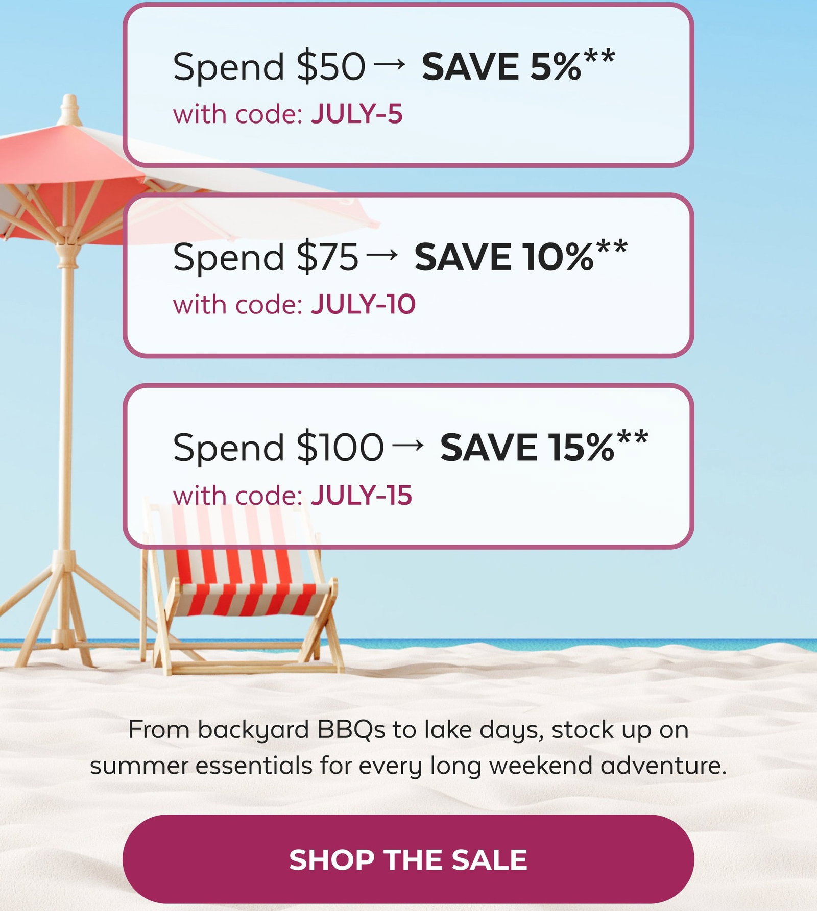 Tomorrow, These Savings Are Gone Spend $50→ SAVE 5%** with code: JULY-5 Spend $75→ SAVE 10%** with code: JULY-10 Spend $100→ SAVE 15%** with code: JULY-15 From backyard BBQs to lake days, stock up on summer essentials for every long weekend adventure. SHOP THE SALE