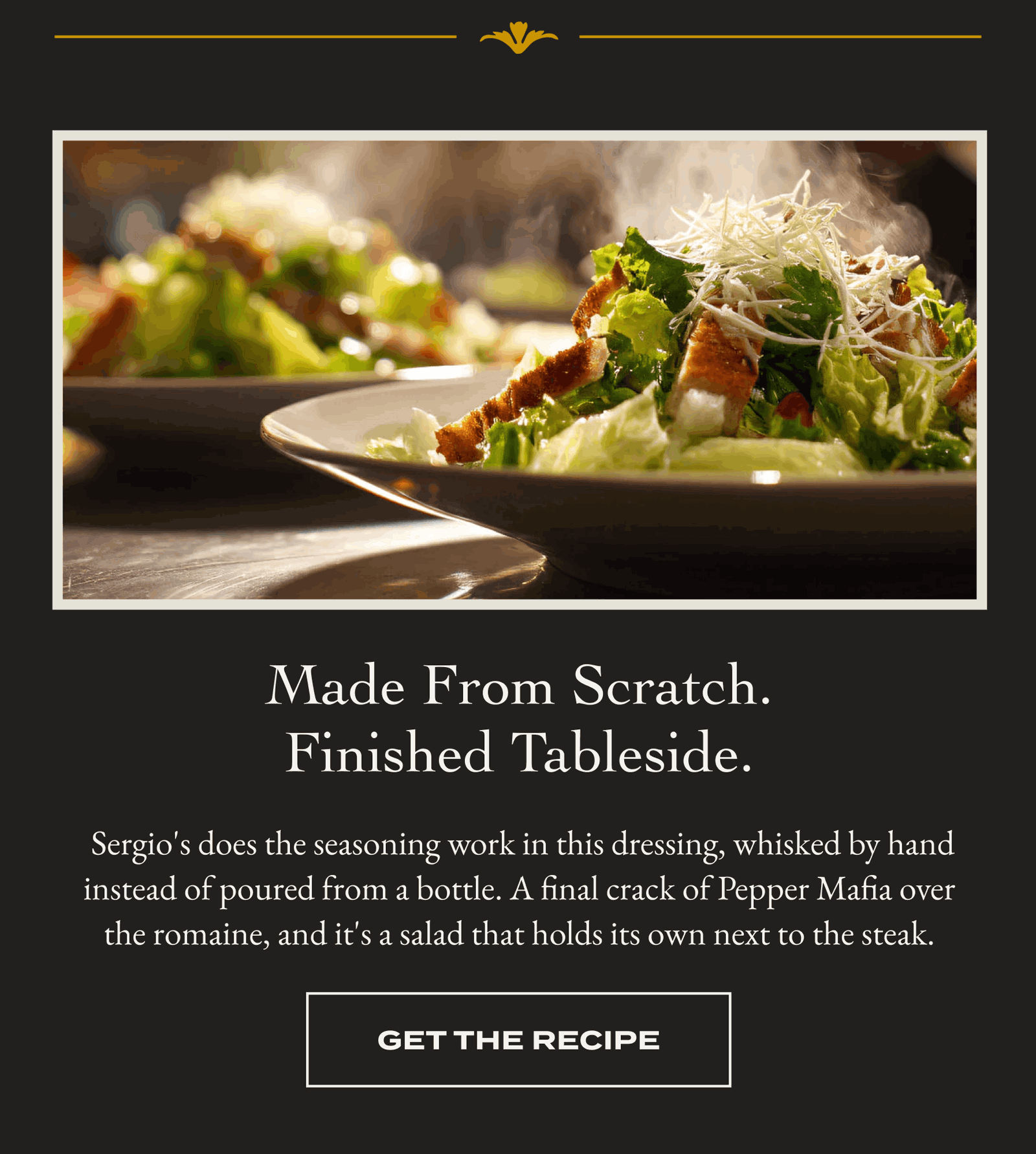 Made From Scratch. Finished Tableside. Sergio's does the seasoning work in this dressing, whisked by hand instead of poured from a bottle. A final crack of Pepper Mafia over the romaine, and it's a salad that holds its own next to the steak. [GET THE RECIPE]