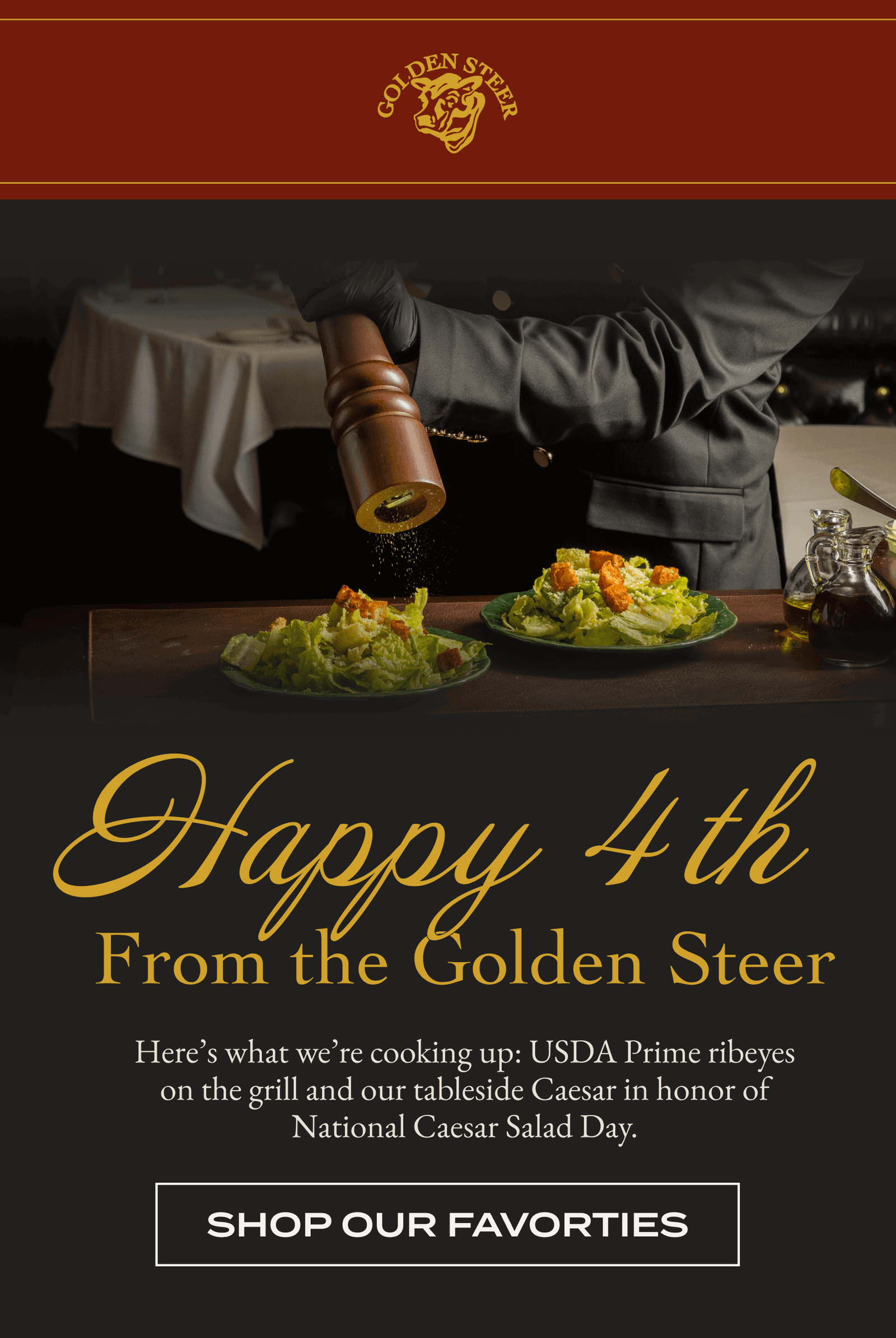 Happy 4 th From the Golden Steer Here's what we're cooking up: USDA Prime ribeyes on the grill and our tableside Caesar in honor of National Caesar Salad Day. [SHOP OUR FAVORTIES]