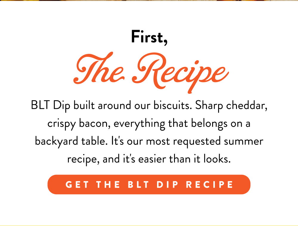 First, The Recipe. BLT Dip built around our biscuits. Sharp cheddar, crispy bacon, everything that belongs on a backyard table. It's our most requested summer recipe, and it's easier than it looks.