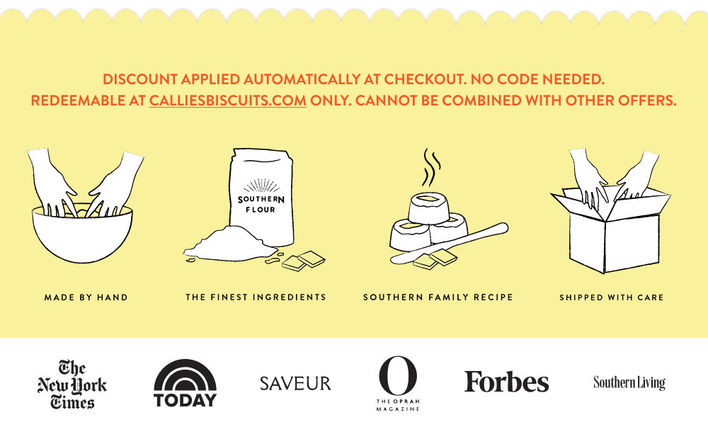 Discount applied automatically at checkout. No code needed. Redeemable at calliesbiscuits.com only. Cannot be combined with other offers.