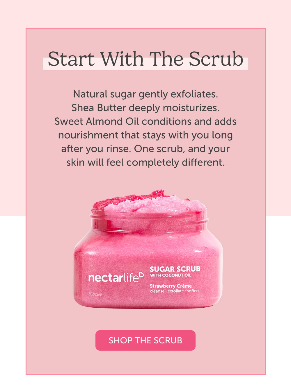 Start with the Scrub. Natural sugar gently exfoliates. Shea Butter deeply moisturizes. Sweet Almond Oil conditions and adds nourishment that stays with you long after you rinse. One scrub, and your skin will feel completely different.