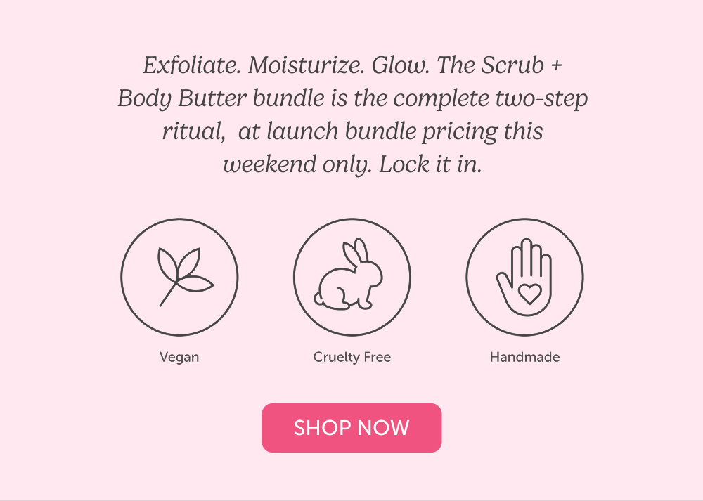 Exfoliate. Moisturize. Glow. The Scrub + Body Butter bundle is the complete two-step ritual,  at launch bundle pricing this weekend only. Lock it in.